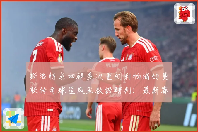 斯洛特点回顾多次重创利物浦的曼联传奇球星风采数据研判：最新赛事动态与深度分析