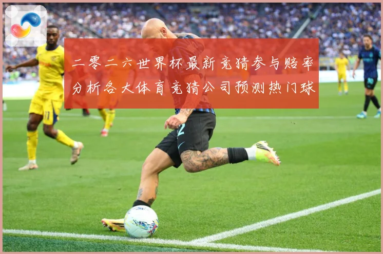 二零二六世界杯最新竞猜参与赔率分析各大体育竞猜公司预测热门球数据研判：最新赛事动态与深度分析