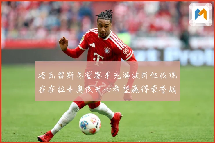 塔瓦雷斯尽管赛季充满波折但我现在在拉齐奥很开心希望赢得荣誉战术观察：最新赛事动态与深度分析