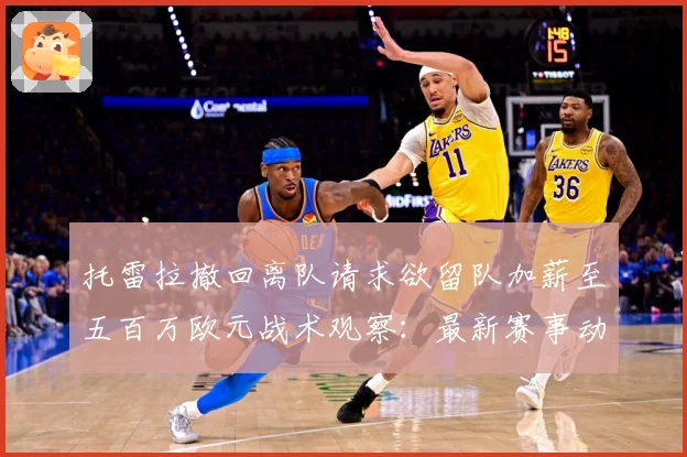 托雷拉撤回离队请求欲留队加薪至五百万欧元战术观察：最新赛事动态与深度分析