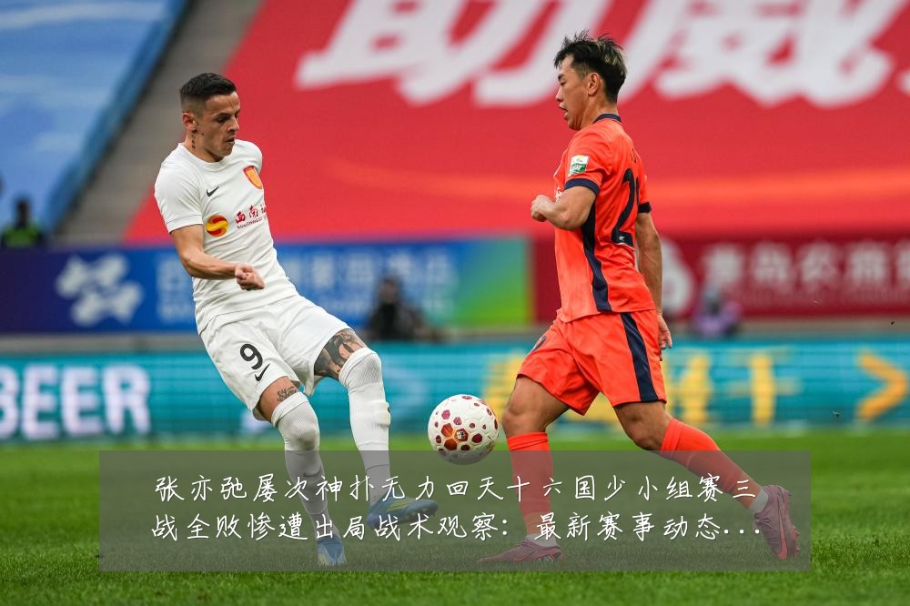 张亦弛屡次神扑无力回天十六国少小组赛三战全败惨遭出局战术观察：最新赛事动态与深度分析