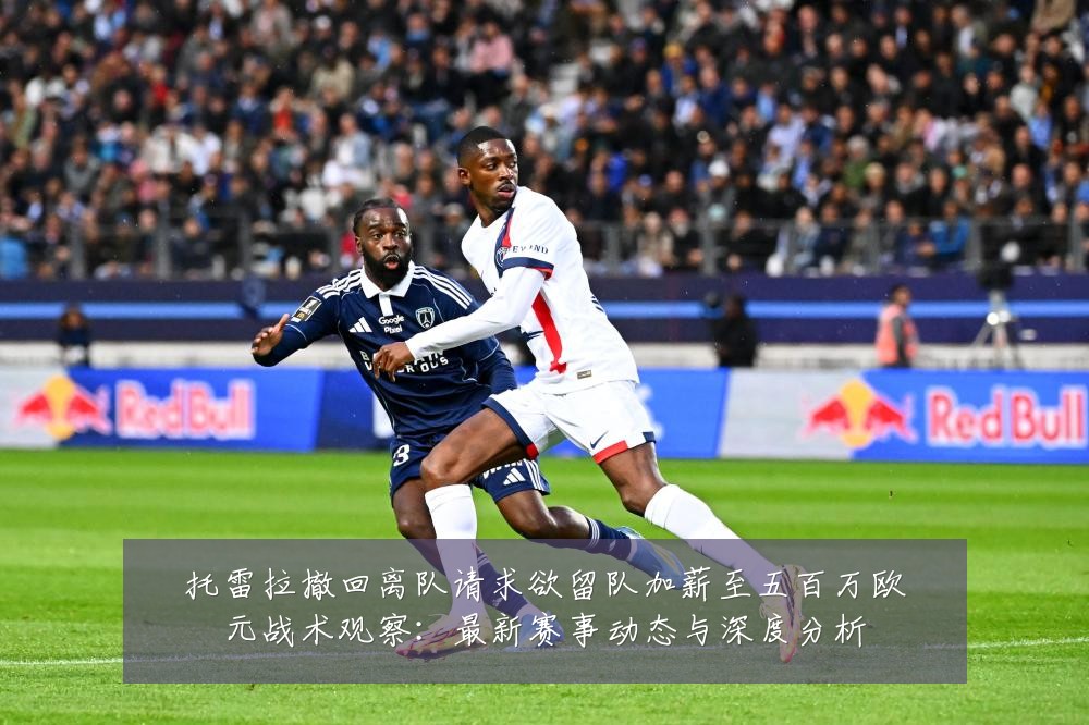 托雷拉撤回离队请求欲留队加薪至五百万欧元战术观察：最新赛事动态与深度分析